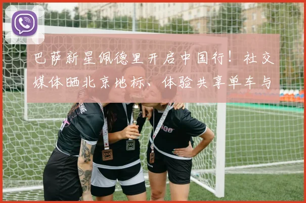 巴萨新星佩德里开启中国行!社交媒体晒北京地标、体验共享单车与品尝烤鸭引热议