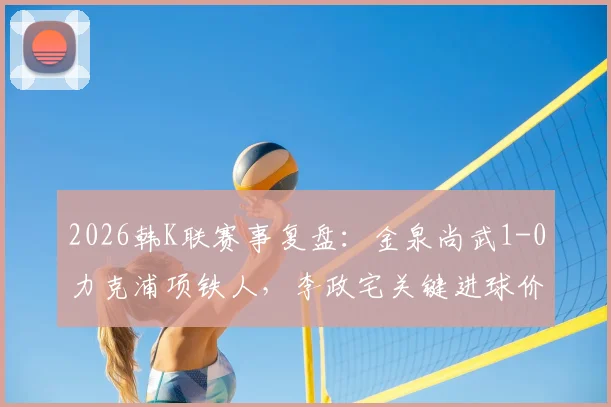 2026韩K联赛事复盘:金泉尚武1-0力克浦项铁人,李政宅关键进球价值千金,附全场数据分析