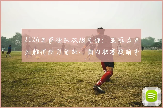 2026年萨德队双线告捷:亚冠力克利雅得新月晋级,国内联赛提前夺冠历程全回顾
