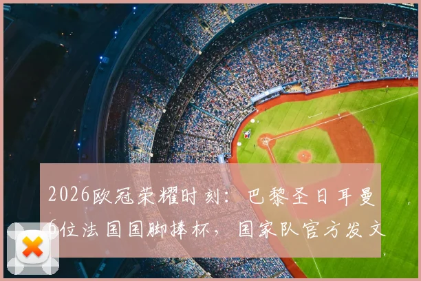 2026欧冠荣耀时刻：巴黎圣日耳曼6位法国国脚捧杯，国家队官方发文祝贺引热议