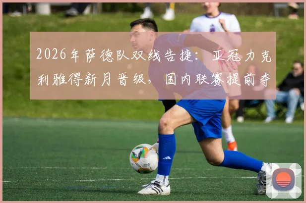 2026年萨德队双线告捷：亚冠力克利雅得新月晋级，国内联赛提前夺冠历程全回顾