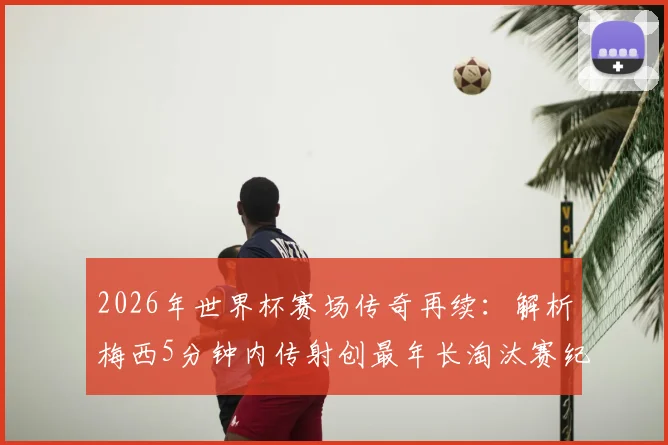 2026年世界杯赛场传奇再续：解析梅西5分钟内传射创最年长淘汰赛纪录