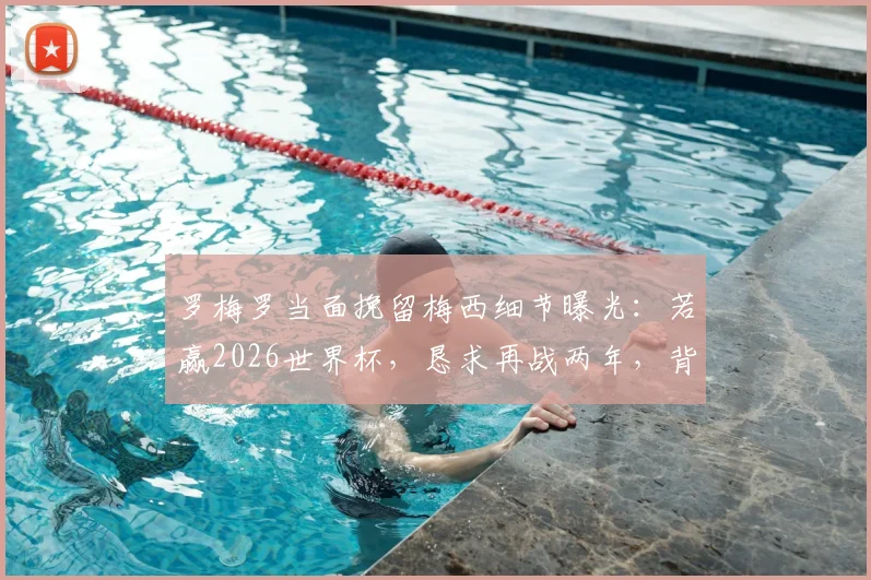 罗梅罗当面挽留梅西细节曝光:若赢2026世界杯,恳求再战两年,背后原因与阿根廷队未来引关注