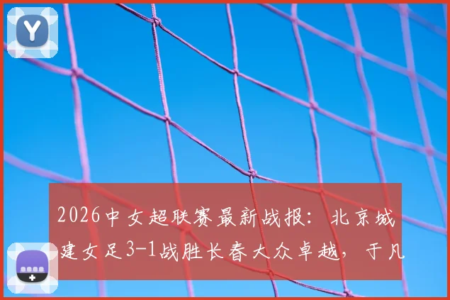 2026中女超联赛最新战报：北京城建女足3-1战胜长春大众卓越，于凡关键破门，附赛季积分榜解析
