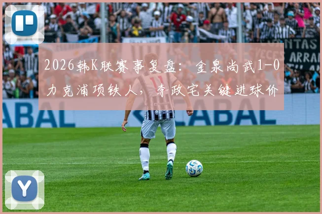 2026韩K联赛事复盘：金泉尚武1-0力克浦项铁人，李政宅关键进球价值千金，附全场数据分析