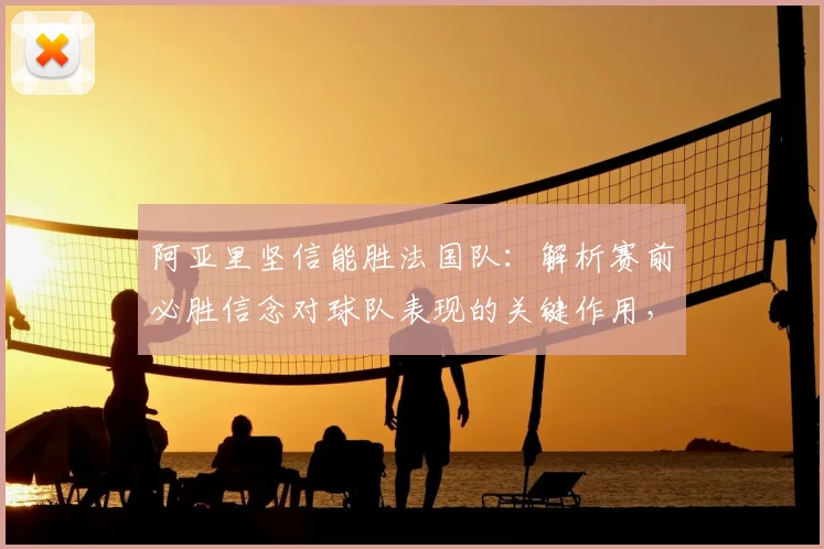 阿亚里坚信能胜法国队:解析赛前必胜信念对球队表现的关键作用,附对阵分析
