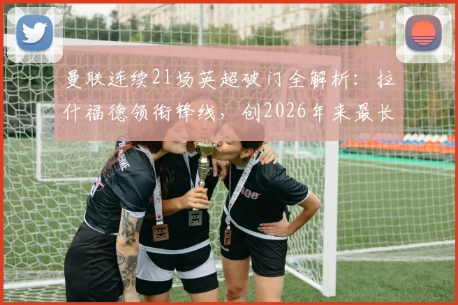 曼联连续21场英超破门全解析：拉什福德领衔锋线，创2026年来最长纪录，下一场能否延续？