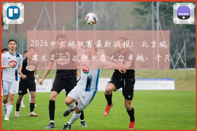 2026中女超联赛最新战报:北京城建女足3-1战胜长春大众卓越,于凡关键破门,附赛季积分榜解析