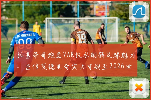 拉基蒂奇炮轰VAR技术削弱足球魅力,坚信莫德里奇实力可战至2026世界杯