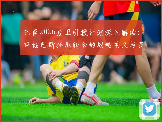 巴萨2026后卫引援计划深入解读:评估巴斯托尼转会的战略意义与罗梅罗的可能性分析