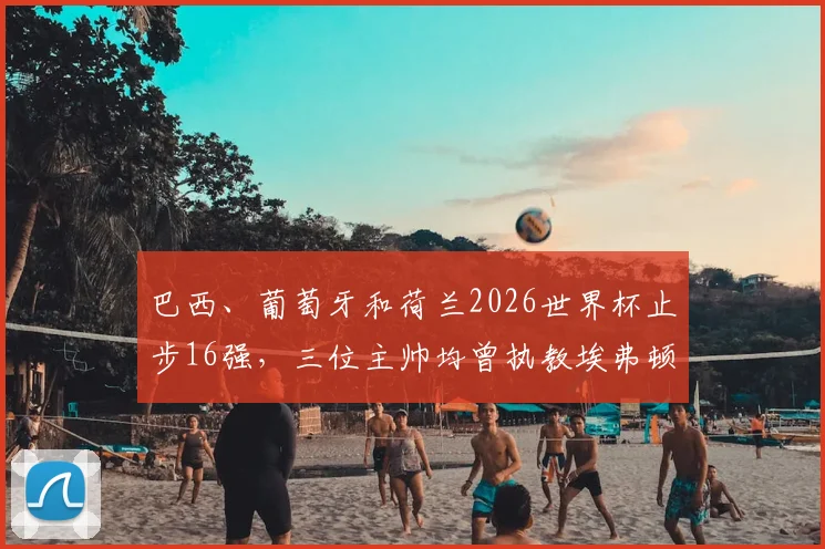 巴西、葡萄牙和荷兰2026世界杯止步16强，三位主帅均曾执教埃弗顿，是巧合还是宿命？