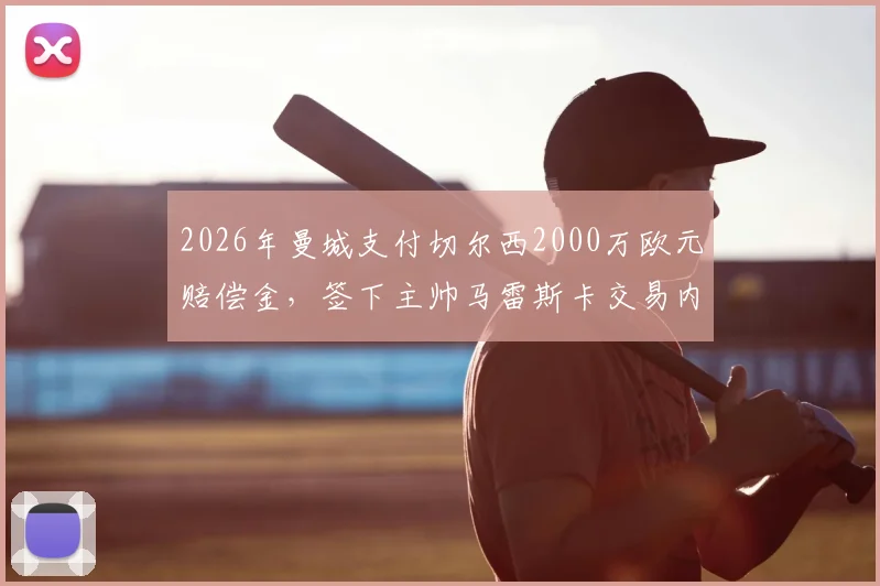 2026年曼城支付切尔西2000万欧元赔偿金,签下主帅马雷斯卡交易内幕详解